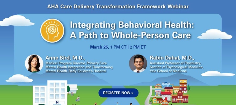 AHA Care Delivery Transformation Framework Webinar. Integrating Behavioral Health: A Path to Whole-Person Care. March 25, 1:00 PM Central Time, 2:00 PM Eastern Time. Anne Bird, M.D., Medical Program Director, Primary Care Mental Health Integration and Transforming Mental Health, Rady Children's Hospital. Rabin Dahal, M.D., Assistant Professor of Psychiatry, Section of Psychological Medicine, Yale School of Medicine. Register now.